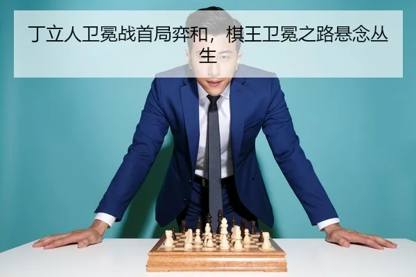 丁立人卫冕战首局弈和，棋王卫冕之路悬念丛生
