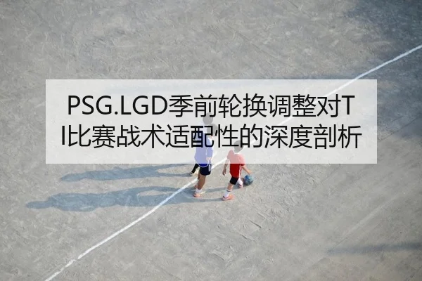 PSG.LGD季前轮换调整对TI比赛战术适配性的深度剖析